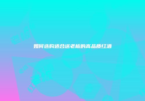 如何选购适合送老板的高品质红酒