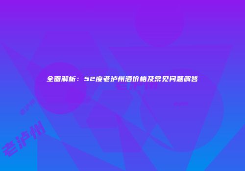 全面解析：52度老泸州酒价格及常见问题解答