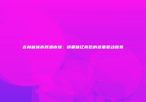吉林省城市啤酒市场：销量破亿背后的多重驱动因素