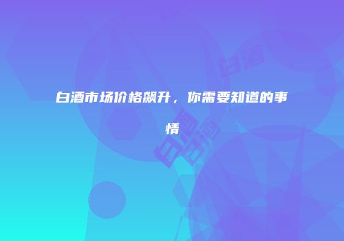 白酒市场价格飙升，你需要知道的事情