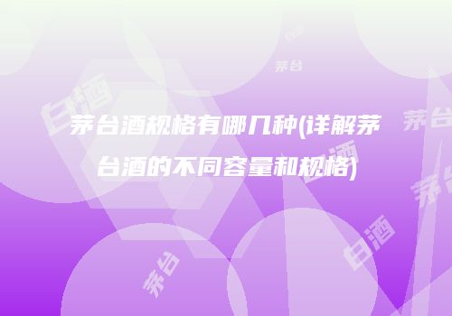 茅台酒规格有哪几种(详解茅台酒的不同容量和规格)