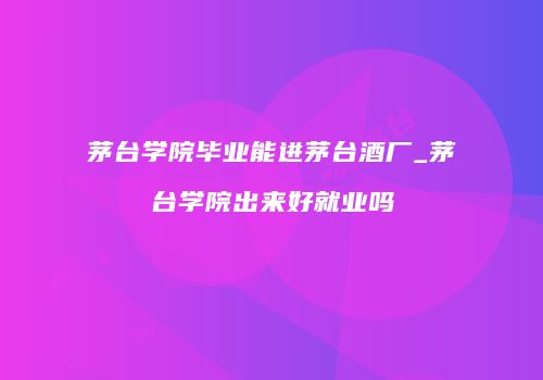 茅台学院毕业能进茅台酒厂_茅台学院出来好就业吗
