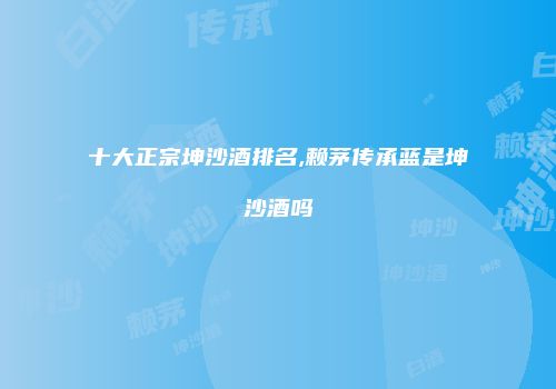 十大正宗坤沙酒排名,赖茅传承蓝是坤沙酒吗