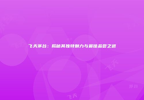 飞天茅台：揭秘其独特魅力与最佳品尝之道