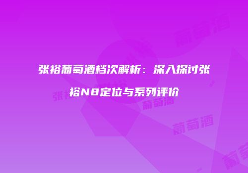 张裕葡萄酒档次解析：深入探讨张裕N8定位与系列评价