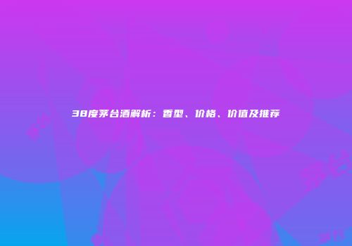 38度茅台酒解析：香型、价格、价值及推荐