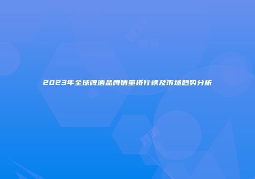 2023年全球啤酒品牌销量排行榜及市场趋势分析