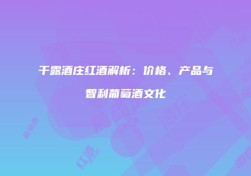 干露酒庄红酒解析：价格、产品与智利葡萄酒文化