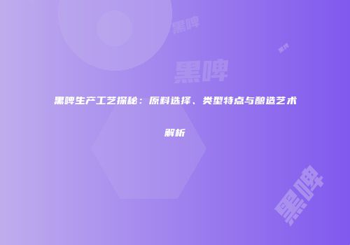 黑啤生产工艺探秘：原料选择、类型特点与酿造艺术解析