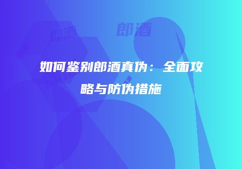 如何鉴别郎酒真伪：全面攻略与防伪措施