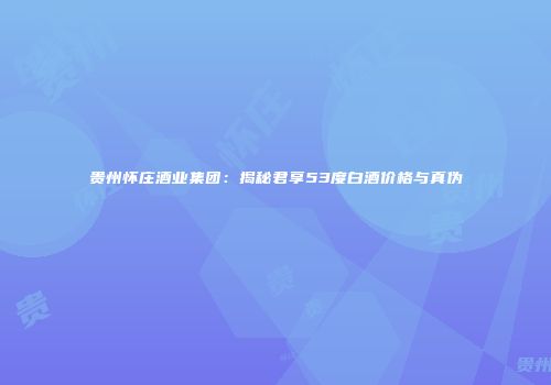 贵州怀庄酒业集团：揭秘君享53度白酒价格与真伪