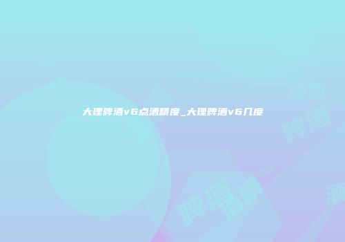大理啤酒v6点酒精度_大理啤酒v6几度