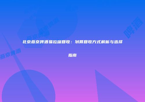 北京燕京啤酒易拉罐回收：划算回收方式解析与选择指南