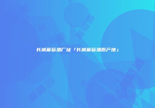 长城葡萄酒厂址「长城葡萄酒原产地」