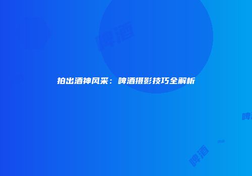 拍出酒神风采：啤酒摄影技巧全解析