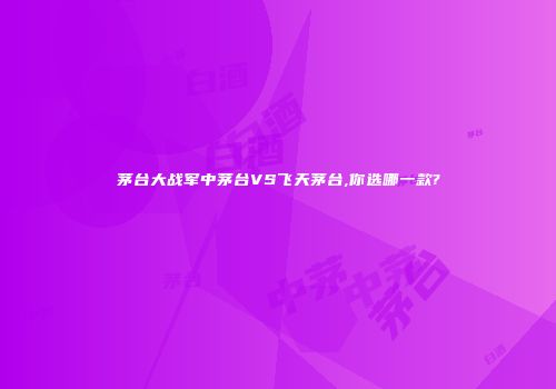 茅台大战军中茅台VS飞天茅台,你选哪一款?