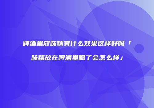 啤酒里放味精有什么效果这样好吗「味精放在啤酒里喝了会怎么样」