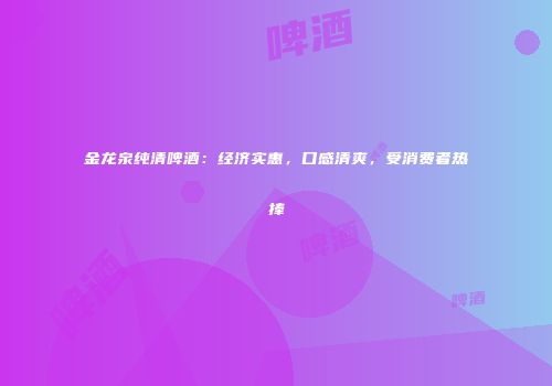 金龙泉纯清啤酒：经济实惠，口感清爽，受消费者热捧