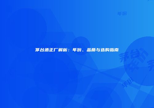 茅台酒正厂解析：年份、品质与选购指南
