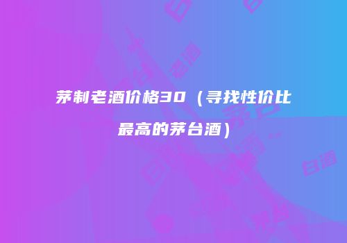 茅制老酒价格30（寻找性价比最高的茅台酒）