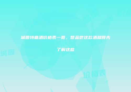城固特曲酒价格表一览，想品尝这款酒就得先了解这些