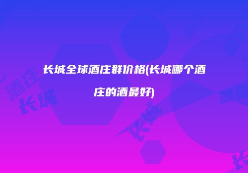 长城全球酒庄群价格(长城哪个酒庄的酒最好)