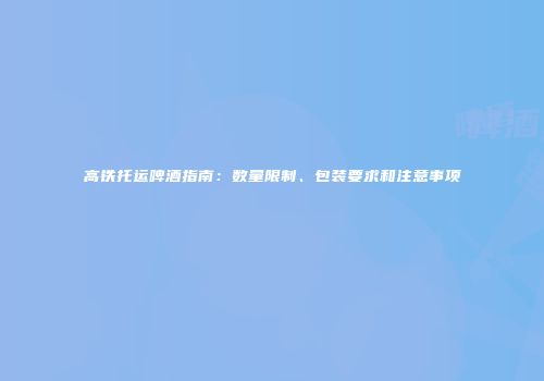 高铁托运啤酒指南：数量限制、包装要求和注意事项