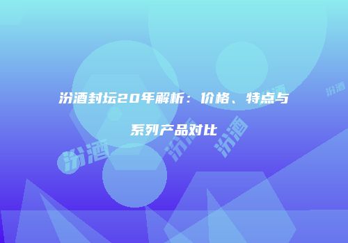 汾酒封坛20年解析：价格、特点与系列产品对比