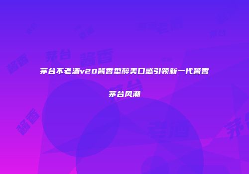 茅台不老酒v20酱香型醉美口感引领新一代酱香茅台风潮