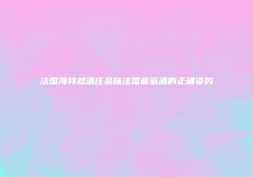 法国海特然酒庄品味法国葡萄酒的正确姿势