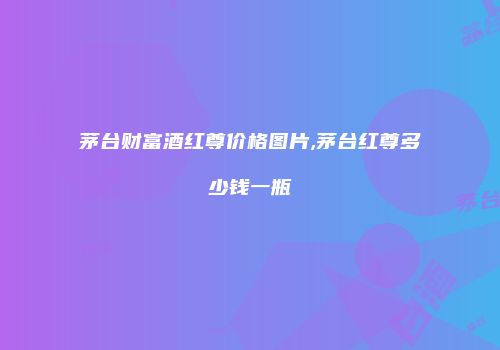 茅台财富酒红尊价格图片,茅台红尊多少钱一瓶