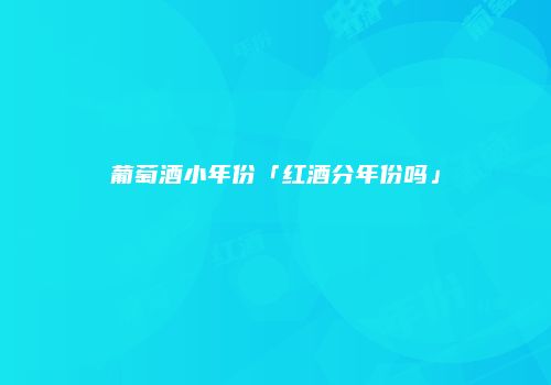 葡萄酒小年份「红酒分年份吗」
