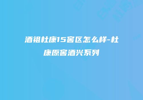 酒祖杜康15窖区怎么样-杜康原窖酒兴系列
