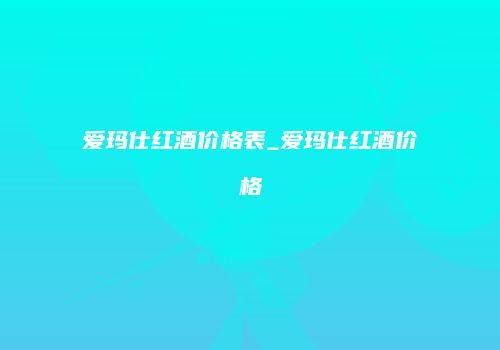 爱玛仕红酒价格表_爱玛仕红酒价格