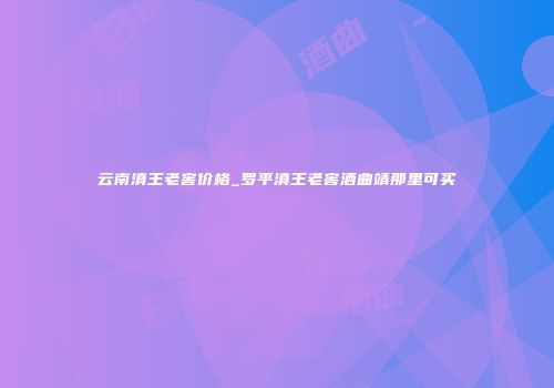 云南滇王老窖价格_罗平滇王老窖酒曲靖那里可买