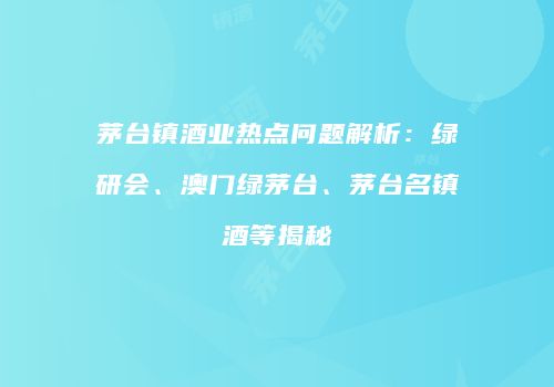 茅台镇酒业热点问题解析：绿研会、澳门绿茅台、茅台名镇酒等揭秘