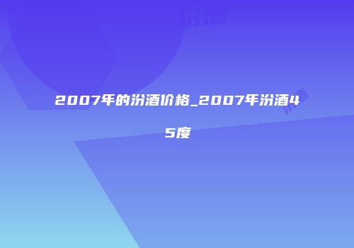 2007年的汾酒价格_2007年汾酒45度