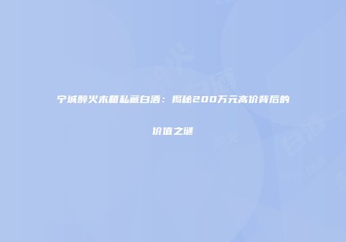 宁城醉火木箱私藏白酒：揭秘200万元高价背后的价值之谜