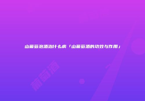 山葡萄泡酒治什么病「山葡萄酒的功效与作用」