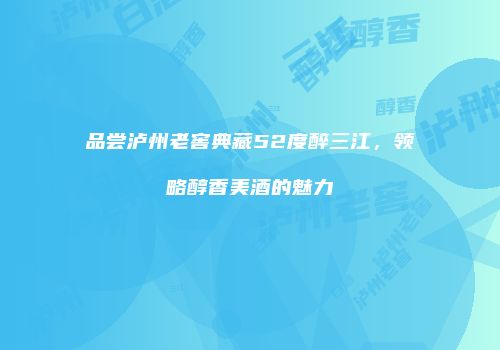 品尝泸州老窖典藏52度醉三江，领略醇香美酒的魅力