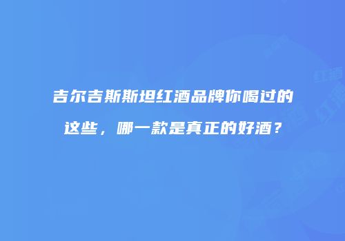 吉尔吉斯斯坦红酒品牌你喝过的这些，哪一款是真正的好酒？