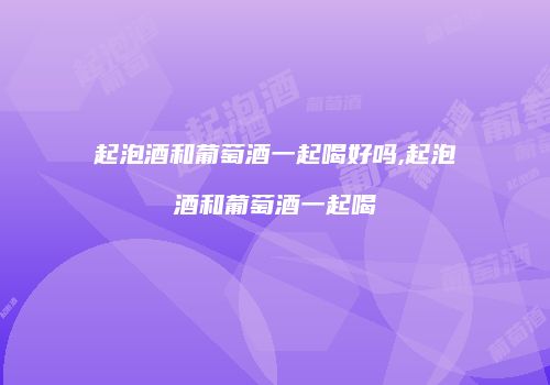 起泡酒和葡萄酒一起喝好吗,起泡酒和葡萄酒一起喝