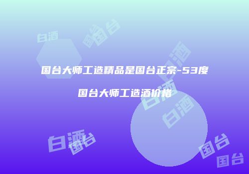 国台大师工造精品是国台正宗-53度国台大师工造酒价格