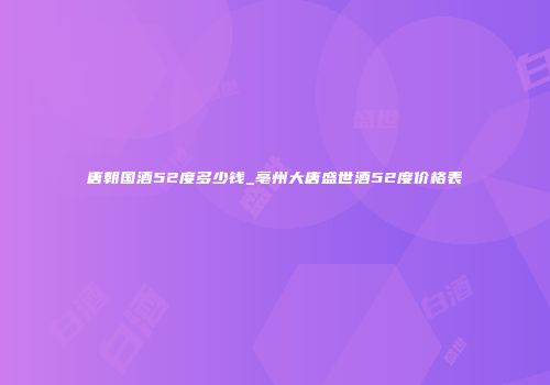 唐朝国酒52度多少钱_亳州大唐盛世酒52度价格表