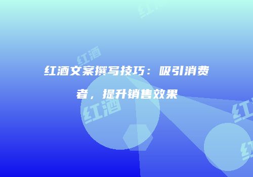 红酒文案撰写技巧：吸引消费者，提升销售效果
