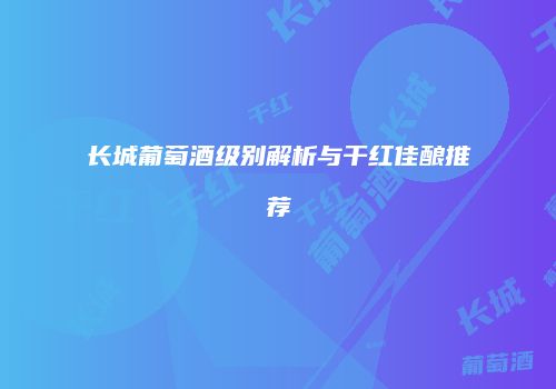 长城葡萄酒级别解析与干红佳酿推荐