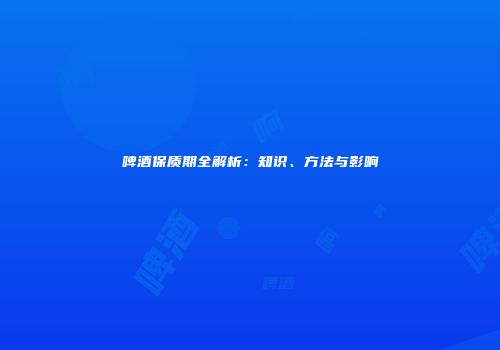 啤酒保质期全解析：知识、方法与影响