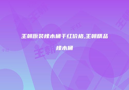 王朝原装橡木桶干红价格,王朝精品橡木桶