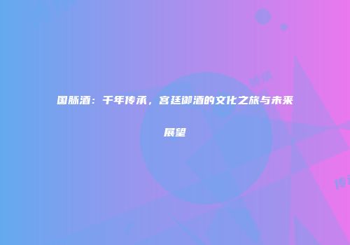 国脉酒：千年传承，宫廷御酒的文化之旅与未来展望