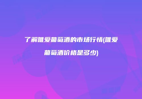 了解唯爱葡萄酒的市场行情(唯爱葡萄酒价格是多少)